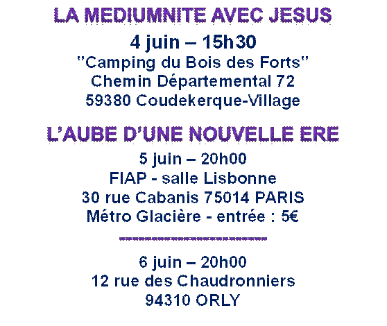 LA MEDIUMNITE AVEC JESUS  4 juin  15h30  "Camping du Bois des Forts"  Chemin Dpartemental 72  59380 Coudekerque-Village  LAUBE DUNE NOUVELLE ERE  5 juin  20h00  FIAP - salle Lisbonne  30 rue Cabanis 75014 PARIS  Mtro Glacire - entre : 5  -----------------------  6 juin  20h00  12 rue des Chaudronniers  94310 ORLY    