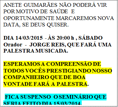 ANETE GUIMARES NO PODER VIR  POR MOTIVO DE SADE  E OPORTUNAMENTE MARCAREMOS NOVA DATA, SE DEUS QUISER.

DIA 14/03/2015  - S 20:00 h , SBADO
Orador  -  JORGE REIS, QUE FAR UMA PALESTRA MUSICADA.

ESPERAMOS A COMPREENSO DE TODOS VOCS PRESTIGIANDO NOSSO COMPANHEIRO QUE DE BOA VONTADE FAR A PALESTRA.

 FICA SUSPENSO  O SEMINRIO QUE SERIA FEITO DIA 15/03/2014.
