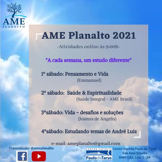 Pode ser uma imagem de rvore, cu e texto que diz "AME PLANALTO AME Planalto 2021 -Atividades online s 9:00h- "A cada semana, um estudo diferente" 1 sbado: Pensamento e Vida (Emmanuel) 2 sbado: Sade & Espiritualidade (Sade Integral AME Brasil) 3sbado: Vida- desafios e solues (Joanna de Angelis) 4sbado: Estudando temas de Andr Luiz e-mail: ameplanalto@gmail.com Transmisso: @ameplanalto Centro Esprita Paulo de Tarso f Sala Irm Scheilla SHIN CA2, Lote 1- DF PaulodeTarso"